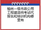 榆林一级市政公用工程建造师考试代报名和培训机构哪里有