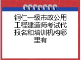 铜仁一级市政公用工程建造师考试代报名和培训机构哪里有