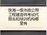 珠海一级市政公用工程建造师考试代报名和培训机构哪里有