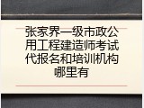 张家界一级市政公用工程建造师考试代报名和培训机构哪里有