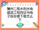 随州二级水利水电建造工程师证书电子版在哪下载怎么下