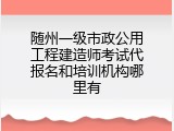 随州一级市政公用工程建造师考试代报名和培训机构哪里有
