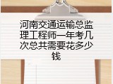 河南交通运输总监理工程师一年考几次总共需要花多少钱