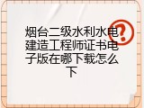 烟台二级水利水电建造工程师证书电子版在哪下载怎么下