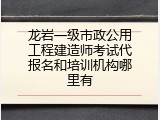 龙岩一级市政公用工程建造师考试代报名和培训机构哪里有