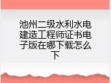 池州二级水利水电建造工程师证书电子版在哪下载怎么下