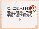 淮北二级水利水电建造工程师证书电子版在哪下载怎么下