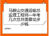 马鞍山交通运输总监理工程师一年考几次总共需要花多少钱