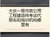 大庆一级市政公用工程建造师考试代报名和培训机构哪里有