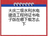 大庆二级水利水电建造工程师证书电子版在哪下载怎么下