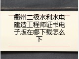 衢州二级水利水电建造工程师证书电子版在哪下载怎么下