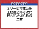 金华一级市政公用工程建造师考试代报名和培训机构哪里有
