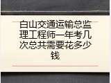 白山交通运输总监理工程师一年考几次总共需要花多少钱