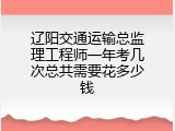 辽阳交通运输总监理工程师一年考几次总共需要花多少钱
