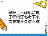 阜阳土木建筑监理工程师证书考下来需要花多久难不难