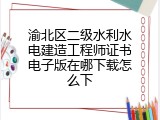 渝北区二级水利水电建造工程师证书电子版在哪下载怎么下