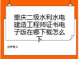 重庆二级水利水电建造工程师证书电子版在哪下载怎么下