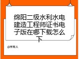 绵阳二级水利水电建造工程师证书电子版在哪下载怎么下