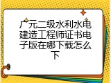 广元二级水利水电建造工程师证书电子版在哪下载怎么下