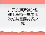 广元交通运输总监理工程师一年考几次总共需要花多少钱