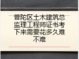 普陀区土木建筑总监理工程师证书考下来需要花多久难不难