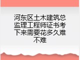 河东区土木建筑总监理工程师证书考下来需要花多久难不难