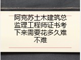 阿克苏土木建筑总监理工程师证书考下来需要花多久难不难