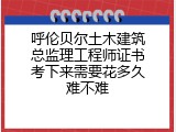 呼伦贝尔土木建筑总监理工程师证书考下来需要花多久难不难