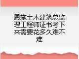 恩施土木建筑总监理工程师证书考下来需要花多久难不难