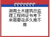 湖南土木建筑总监理工程师证书考下来需要花多久难不难