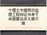 十堰土木建筑总监理工程师证书考下来需要花多久难不难