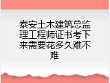 泰安土木建筑总监理工程师证书考下来需要花多久难不难