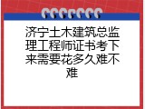 济宁土木建筑总监理工程师证书考下来需要花多久难不难
