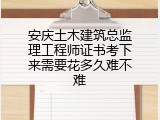 安庆土木建筑总监理工程师证书考下来需要花多久难不难