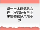 常州土木建筑总监理工程师证书考下来需要花多久难不难