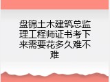 盘锦土木建筑总监理工程师证书考下来需要花多久难不难