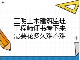 三明土木建筑监理工程师证书考下来需要花多久难不难