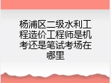 杨浦区二级水利工程造价工程师是机考还是笔试考场在哪里