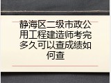 静海区二级市政公用工程建造师考完多久可以查成绩如何查