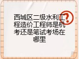 西城区二级水利工程造价工程师是机考还是笔试考场在哪里