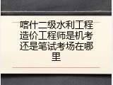 喀什二级水利工程造价工程师是机考还是笔试考场在哪里