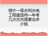 喀什一级水利水电工程建造师一年考几次总共需要花多少钱