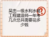 吴忠一级水利水电工程建造师一年考几次总共需要花多少钱