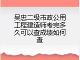 吴忠二级市政公用工程建造师考完多久可以查成绩如何查