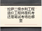 拉萨二级水利工程造价工程师是机考还是笔试考场在哪里
