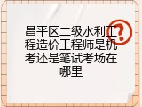 昌平区二级水利工程造价工程师是机考还是笔试考场在哪里