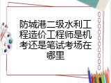 防城港二级水利工程造价工程师是机考还是笔试考场在哪里