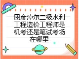 巴彦淖尔二级水利工程造价工程师是机考还是笔试考场在哪里