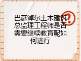 巴彦淖尔土木建筑总监理工程师是否需要继续教育呢如何进行
