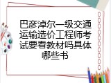 巴彦淖尔一级交通运输造价工程师考试要看教材吗具体哪些书